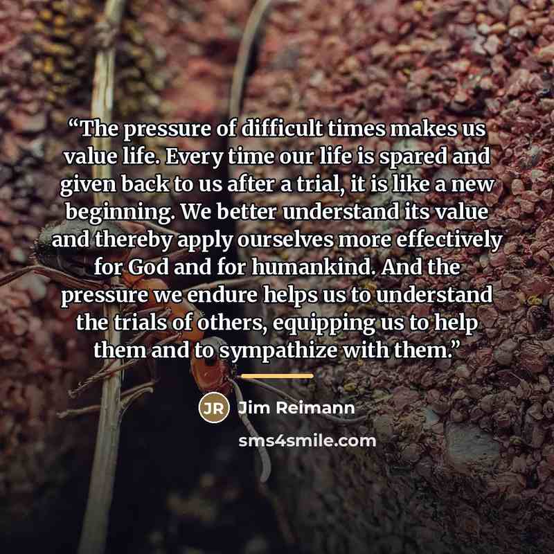 “The pressure of difficult times makes us value life. Every time our life is spared and given back to us after a trial, it is like a new beginning. We better understand its value and thereby apply ourselves more effectively for God and for humankind. And the pressure we endure helps us to…” quote by Jim Reimann
