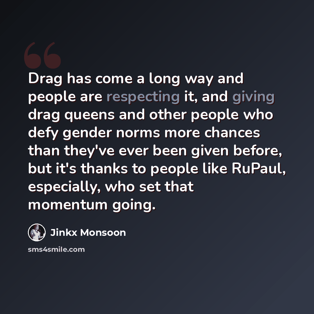 “Drag has come a long way and people are respecting it, and giving drag queens and other people who defy gender norms more chances than they've ever been given before, but it's thanks to people like RuPaul, especially, who set that momentum going.” quote by Jinkx Monsoon