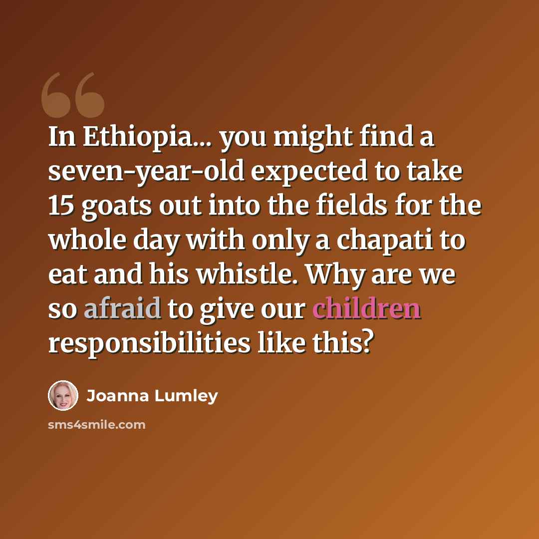 “In Ethiopia... you might find a seven-year-old expected to take 15 goats out into the fields for the whole day with only a chapati to eat and his whistle. Why are we so afraid to give our children responsibilities like this?” quote by Joanna Lumley
