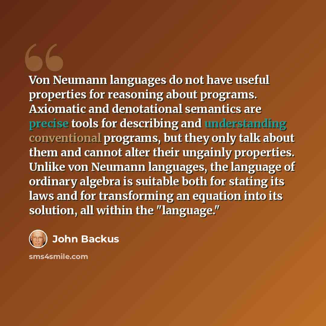 “Von Neumann languages do not have useful properties for reasoning about programs. Axiomatic and denotational semantics are precise tools for describing and understanding conventional programs, but they only talk about them and cannot alter their ungainly properties. Unlike von Neumann languages…” quote by John Backus