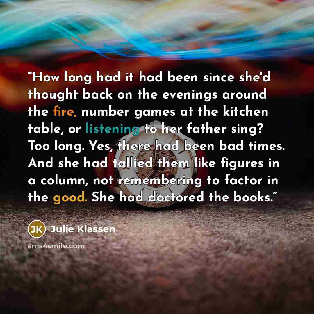“How long had it had been since she'd thought back on the evenings around the fire, number games at the kitchen table, or listening to her father sing? Too long. Yes, there had been bad times. And she had tallied them like figures in a column, not remembering to factor in the good. She had doctored…” quote by Julie Klassen