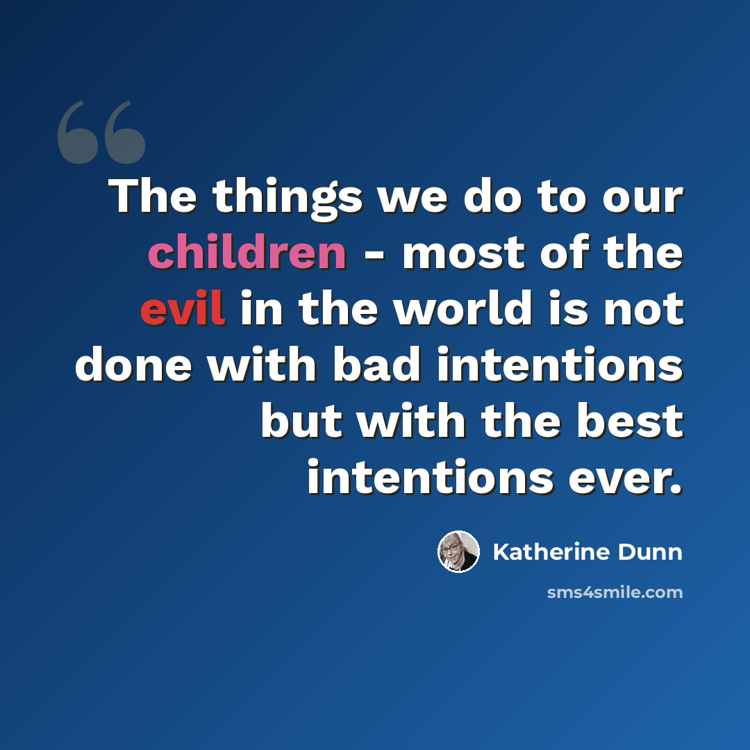 “The things we do to our children - most of the evil in the world is not done with bad intentions but with the best intentions ever.” quote by Katherine Dunn