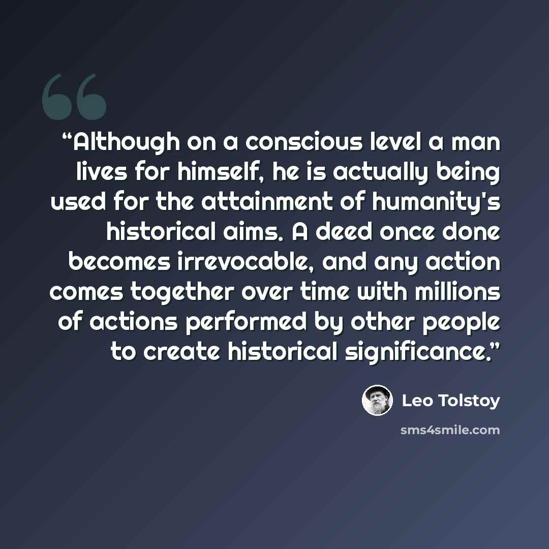 “Although on a conscious level a man lives for himself, he is actually being used for the attainment of humanity's historical aims. A deed once done becomes irrevocable, and any action comes together over time with millions of actions performed by other people to create historical significance.” quote by Leo Tolstoy