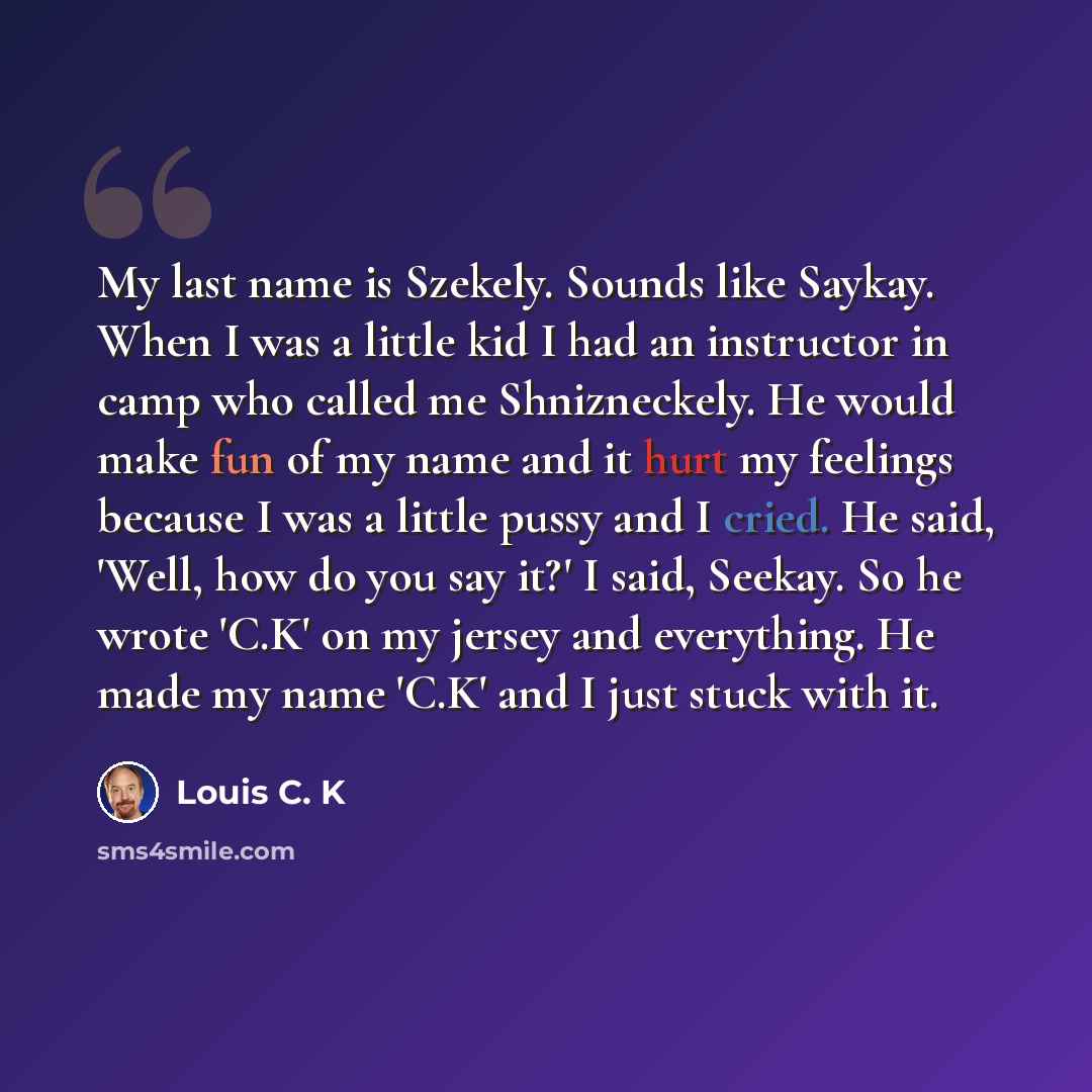 “My last name is Szekely. Sounds like Saykay. When I was a little kid I had an instructor in camp who called me Shnizneckely. He would make fun of my name and it hurt my feelings because I was a little pussy and I cried. He said, 'Well, how do you say it?' I said, Seekay. So he wrote 'C.K' on my…” quote by Louis C. K