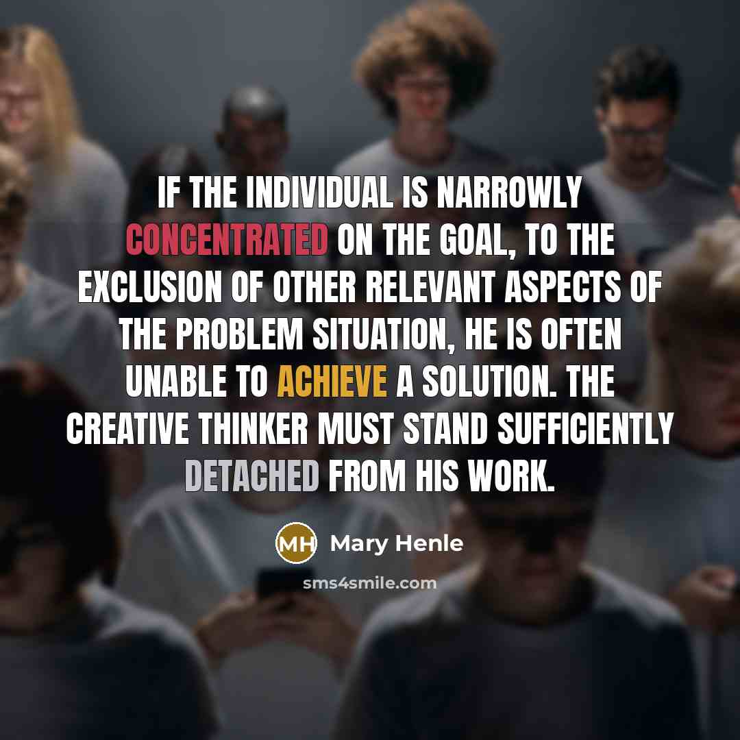 “If the individual is narrowly concentrated on the goal, to the exclusion of other relevant aspects of the problem situation, he is often unable to achieve a solution. The creative thinker must stand sufficiently detached from his work.” quote by Mary Henle