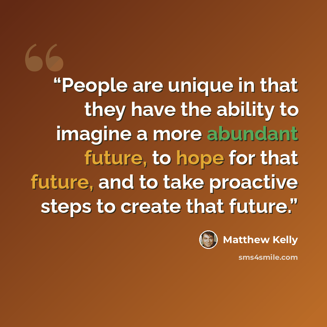 “People are unique in that they have the ability to imagine a more abundant future, to hope for that future, and to take proactive steps to create that future.” quote by Matthew Kelly
