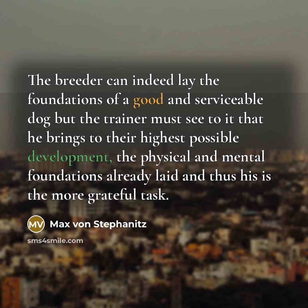 “The breeder can indeed lay the foundations of a good and serviceable dog but the trainer must see to it that he brings to their highest possible development, the physical and mental foundations already laid and thus his is the more grateful task.” quote by Max von Stephanitz