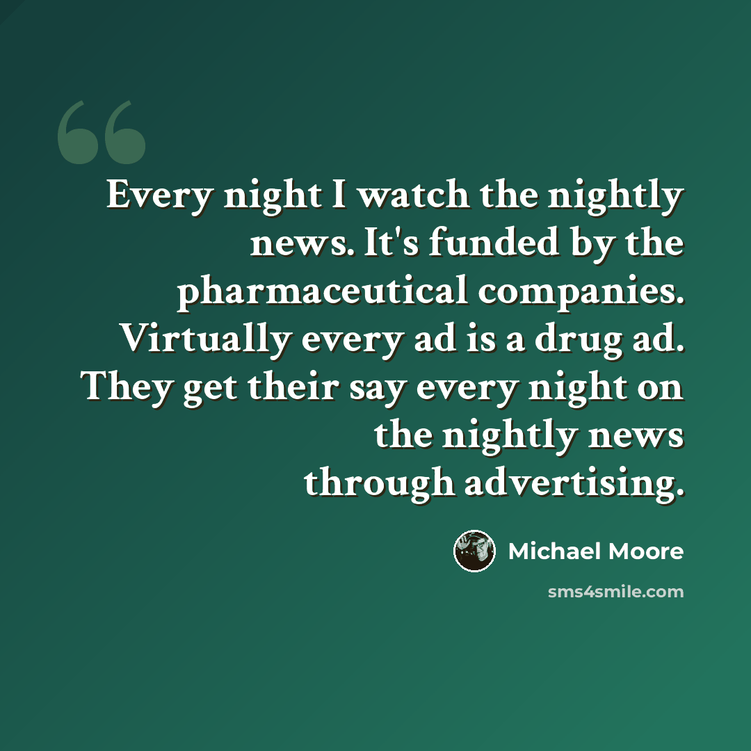 “Every night I watch the nightly news. It's funded by the pharmaceutical companies. Virtually every ad is a drug ad. They get their say every night on the nightly news through advertising.” quote by Michael Moore