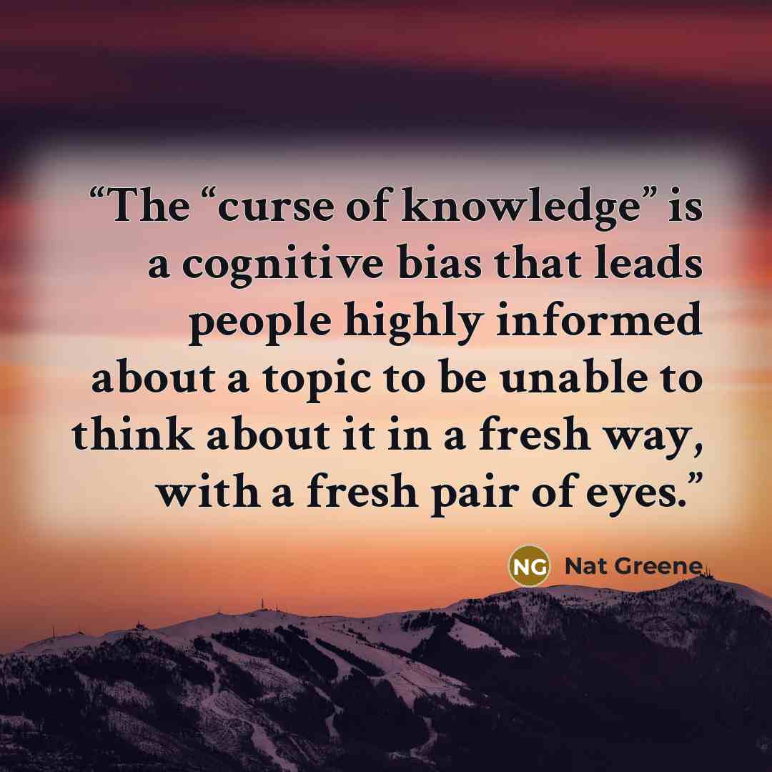 “The “curse of knowledge” is a cognitive bias that leads people highly informed about a topic to be unable to think about it in a fresh way, with a fresh pair of eyes.” quote by Nat Greene