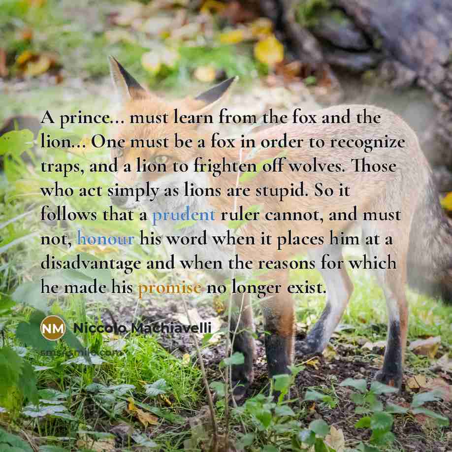 “A prince... must learn from the fox and the lion... One must be a fox in order to recognize traps, and a lion to frighten off wolves. Those who act simply as lions are stupid. So it follows that a prudent ruler cannot, and must not, honour his word when it places him at a disadvantage and when the…” quote by Niccolo Machiavelli
