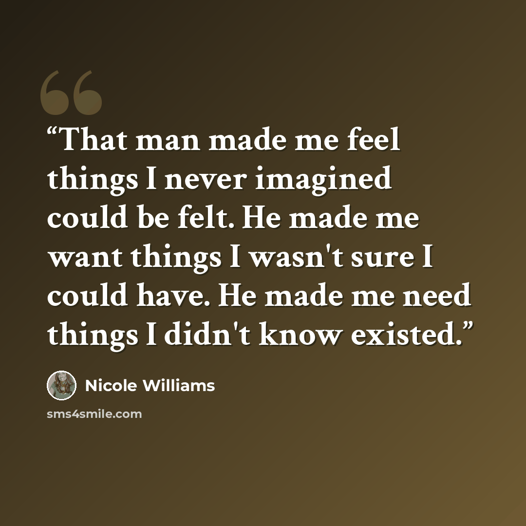“That man made me feel things I never imagined could be felt. He made me want things I wasn't sure I could have. He made me need things I didn't know existed.” quote by Nicole Williams