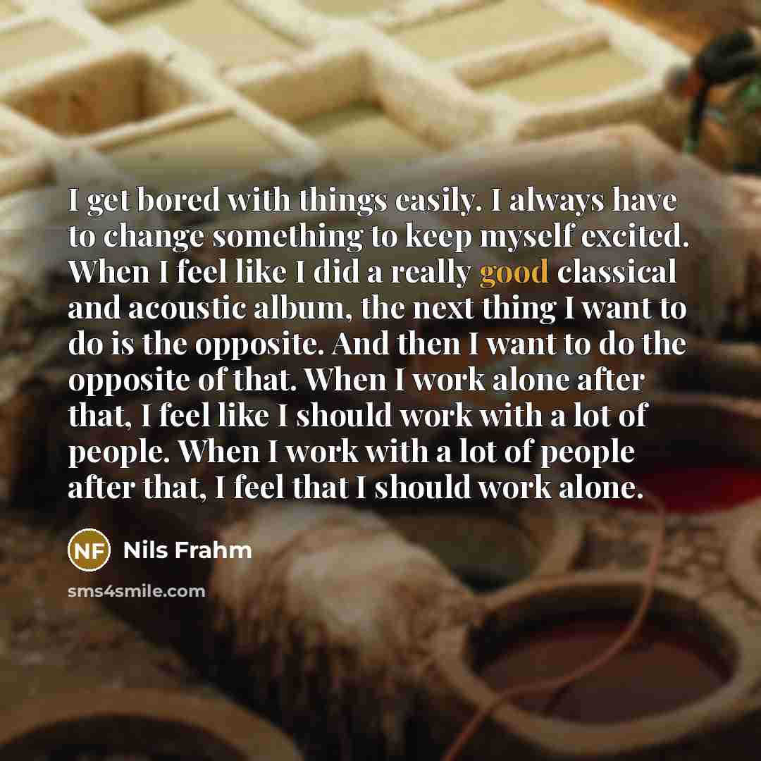 “I get bored with things easily. I always have to change something to keep myself excited. When I feel like I did a really good classical and acoustic album, the next thing I want to do is the opposite. And then I want to do the opposite of that. When I work alone after that, I feel like I should…” quote by Nils Frahm