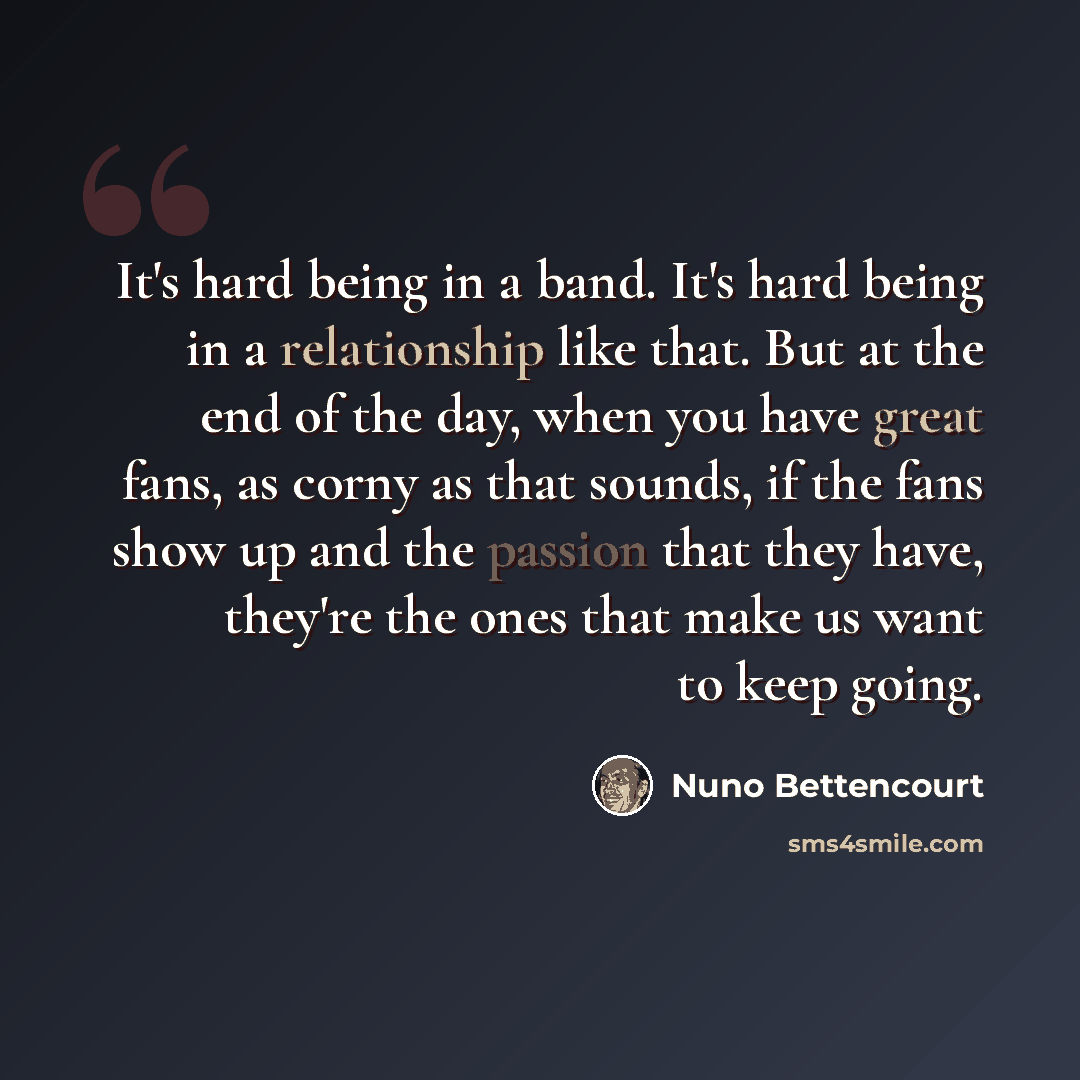 “It's hard being in a band. It's hard being in a relationship like that. But at the end of the day, when you have great fans, as corny as that sounds, if the fans show up and the passion that they have, they're the ones that make us want to keep going.” quote by Nuno Bettencourt