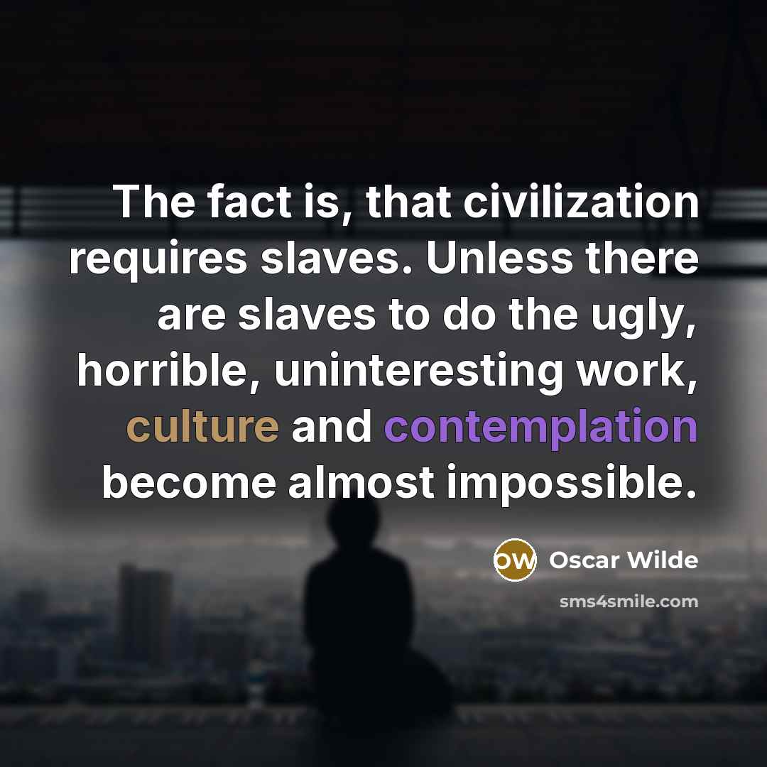 “The fact is, that civilization requires slaves. Unless there are slaves to do the ugly, horrible, uninteresting work, culture and contemplation become almost impossible.” quote by Oscar Wilde