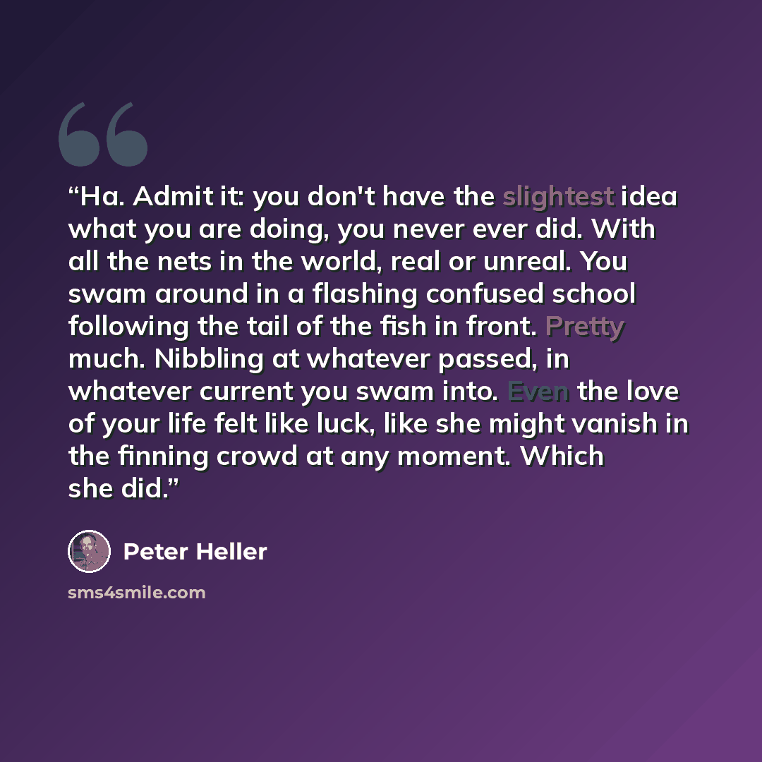 “Ha. Admit it: you don't have the slightest idea what you are doing, you never ever did. With all the nets in the world, real or unreal. You swam around in a flashing confused school following the tail of the fish in front. Pretty much. Nibbling at whatever passed, in whatever current you swam…” quote by Peter Heller