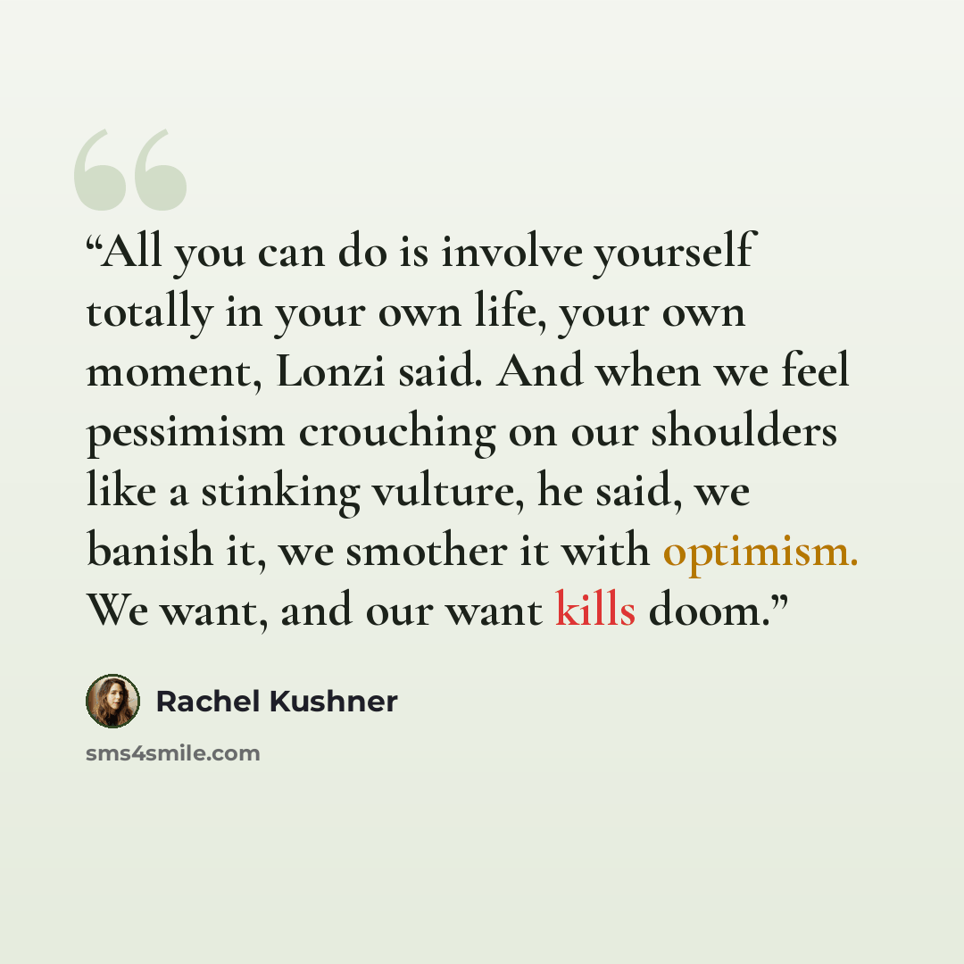 “All you can do is involve yourself totally in your own life, your own moment, Lonzi said. And when we feel pessimism crouching on our shoulders like a stinking vulture, he said, we banish it, we smother it with optimism. We want, and our want kills doom.” quote by Rachel Kushner
