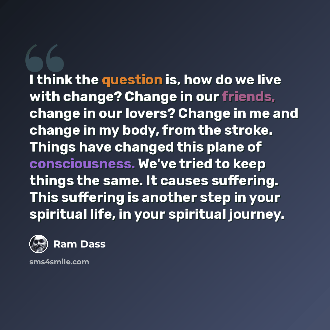 “I think the question is, how do we live with change? Change in our friends, change in our lovers? Change in me and change in my body, from the stroke. Things have changed this plane of consciousness. We've tried to keep things the same. It causes suffering. This suffering is another step in your…” quote by Ram Dass