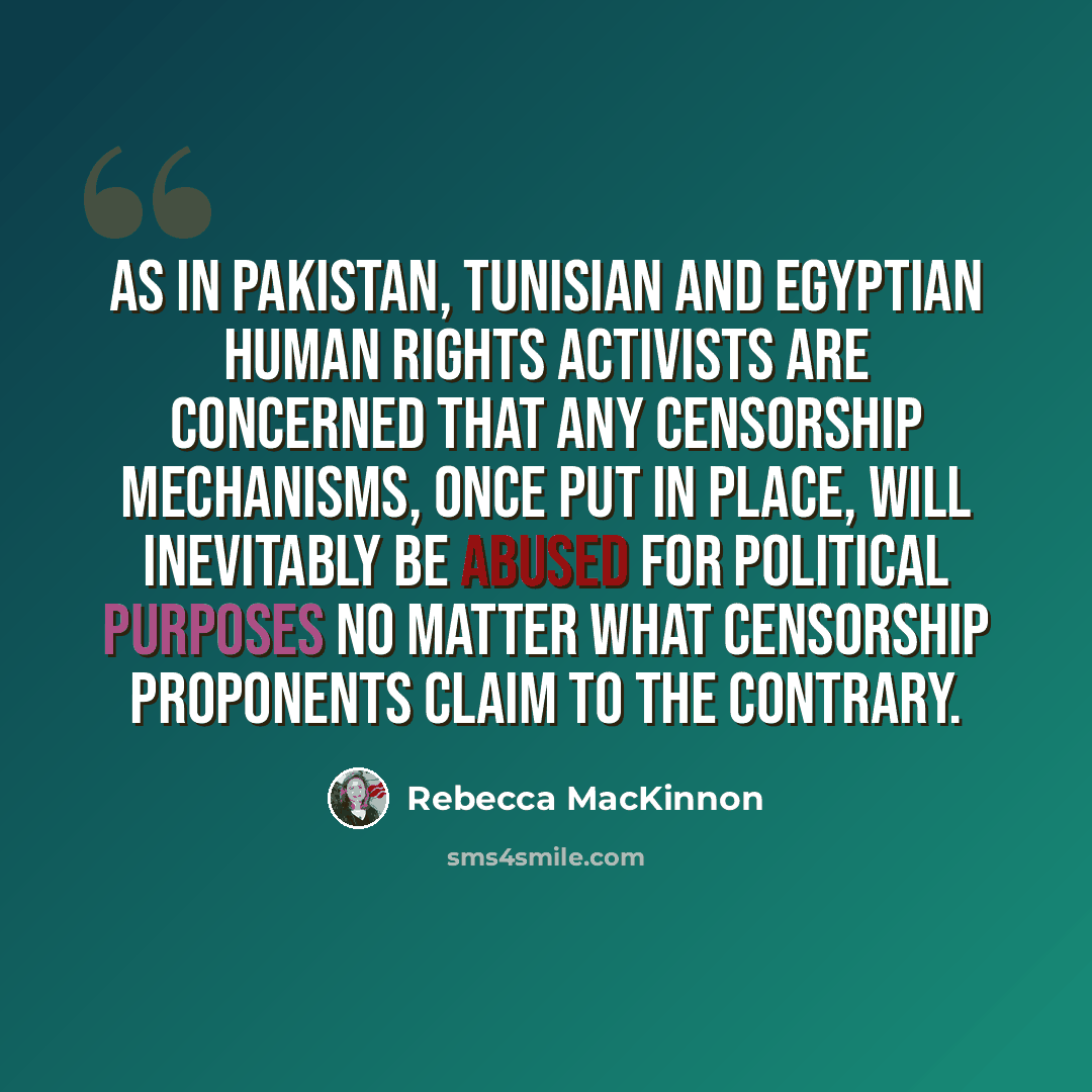 “As in Pakistan, Tunisian and Egyptian human rights activists are concerned that any censorship mechanisms, once put in place, will inevitably be abused for political purposes no matter what censorship proponents claim to the contrary.” quote by Rebecca MacKinnon