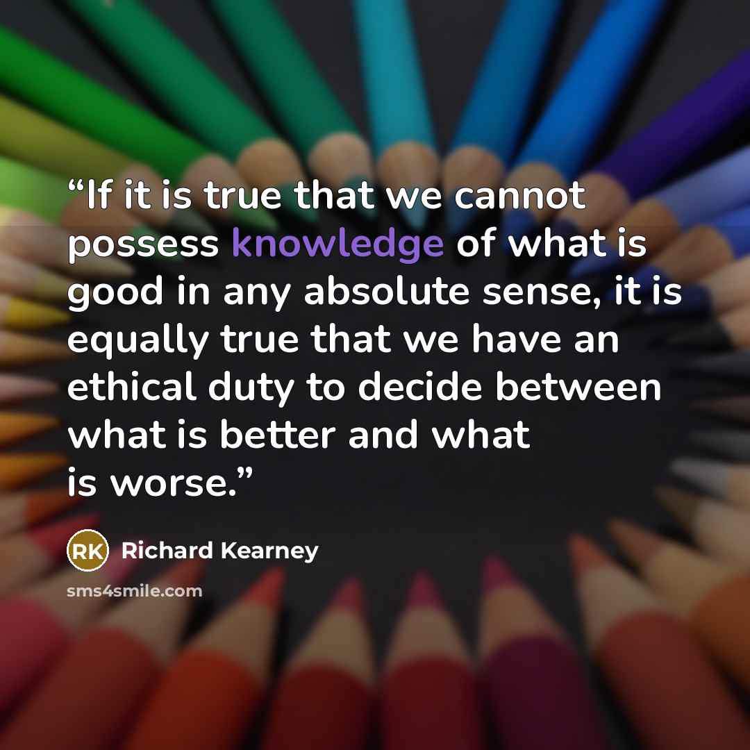 “If it is true that we cannot possess knowledge of what is good in any absolute sense, it is equally true that we have an ethical duty to decide between what is better and what is worse.” quote by Richard Kearney