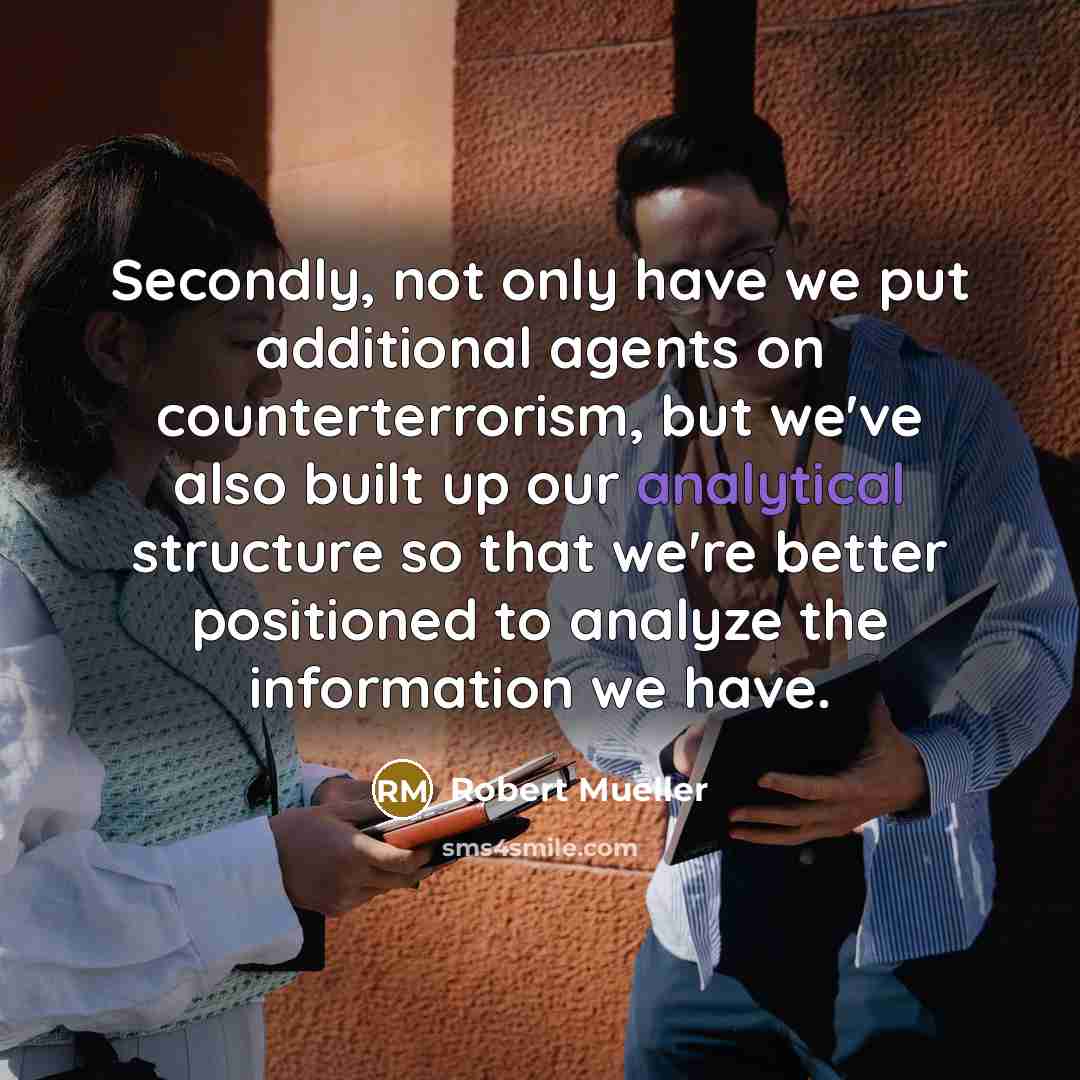 “Secondly, not only have we put additional agents on counterterrorism, but we've also built up our analytical structure so that we're better positioned to analyze the information we have.” quote by Robert Mueller