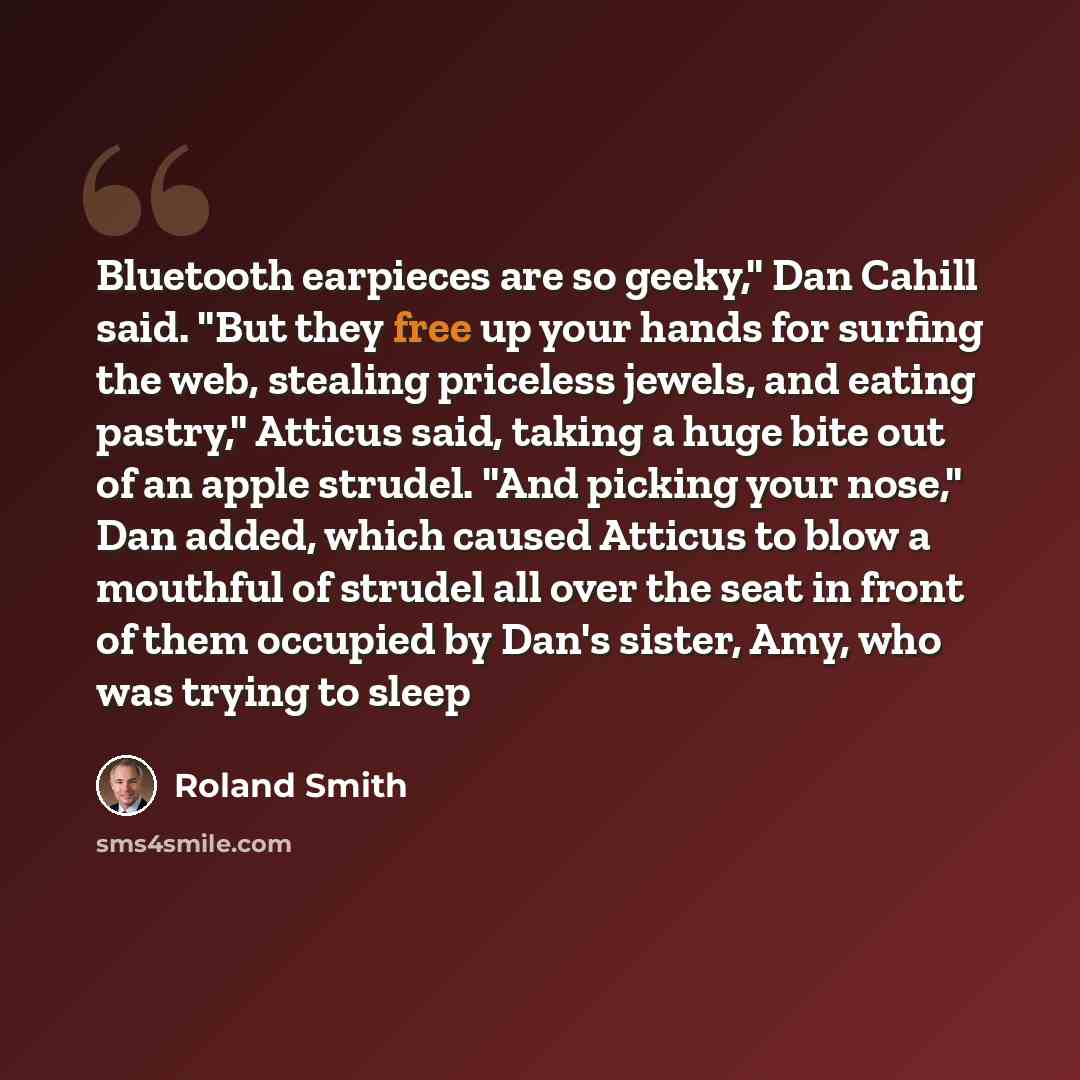 “Bluetooth earpieces are so geeky," Dan Cahill said. "But they free up your hands for surfing the web, stealing priceless jewels, and eating pastry," Atticus said, taking a huge bite out of an apple strudel. "And picking your nose," Dan added, which caused Atticus to blow a mouthful of strudel all…” quote by Roland Smith