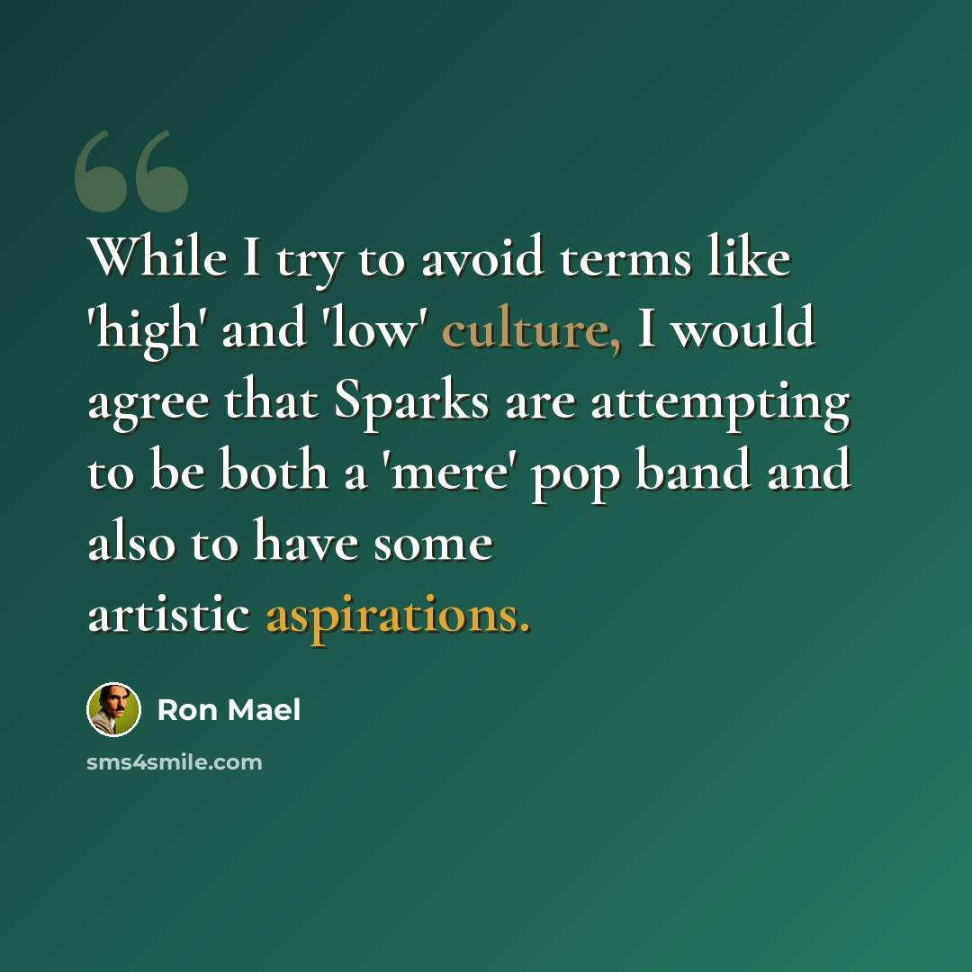“While I try to avoid terms like 'high' and 'low' culture, I would agree that Sparks are attempting to be both a 'mere' pop band and also to have some artistic aspirations.” quote by Ron Mael