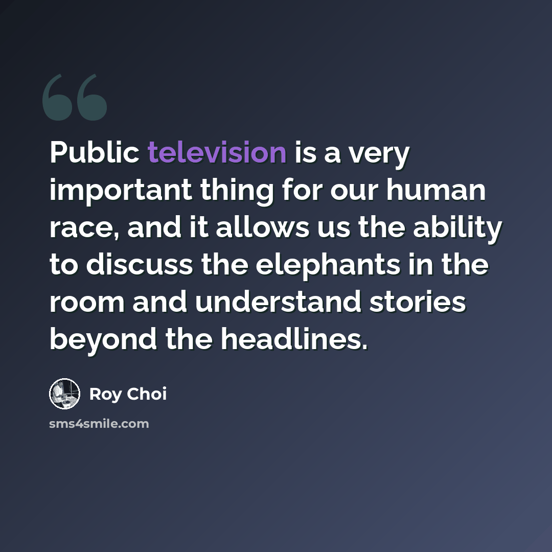 “Public television is a very important thing for our human race, and it allows us the ability to discuss the elephants in the room and understand stories beyond the headlines.” quote by Roy Choi