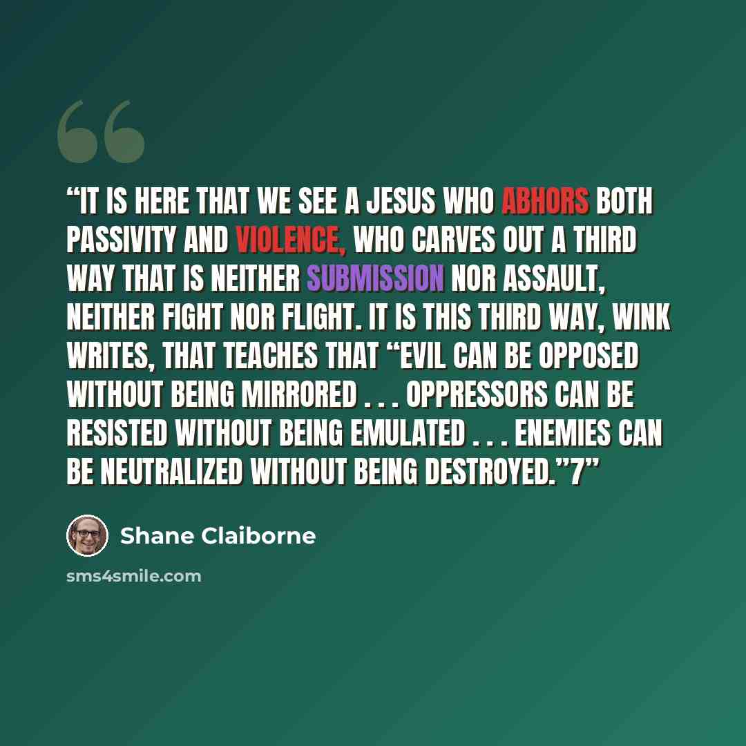 “It is here that we see a Jesus who abhors both passivity and violence, who carves out a third way that is neither submission nor assault, neither fight nor flight. It is this third way, Wink writes, that teaches that “evil can be opposed without being mirrored . . . oppressors can be resisted…” quote by Shane Claiborne