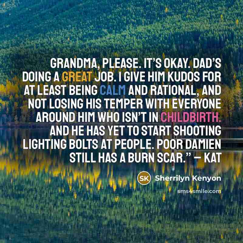 “Grandma, please. It’s okay. Dad’s doing a great job. I give him kudos for at least being calm and rational, and not losing his temper with everyone around him who isn’t in childbirth. And he has yet to start shooting lighting bolts at people. Poor Damien still has a burn scar.” – Kat” quote by Sherrilyn Kenyon