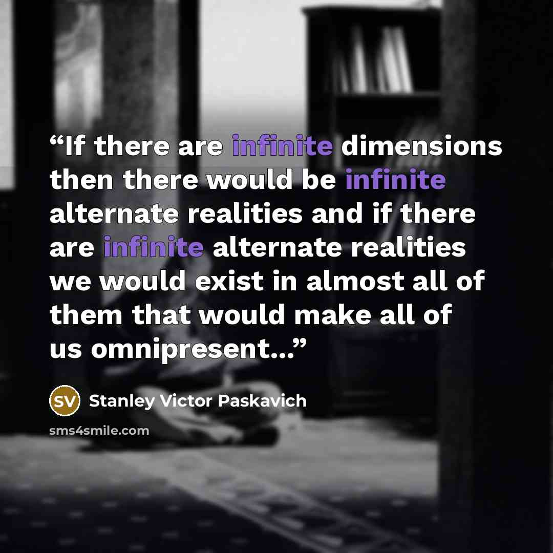 “If there are infinite dimensions then there would be infinite alternate realities and if there are infinite alternate realities we would exist in almost all of them that would make all of us omnipresent...” quote by Stanley Victor Paskavich