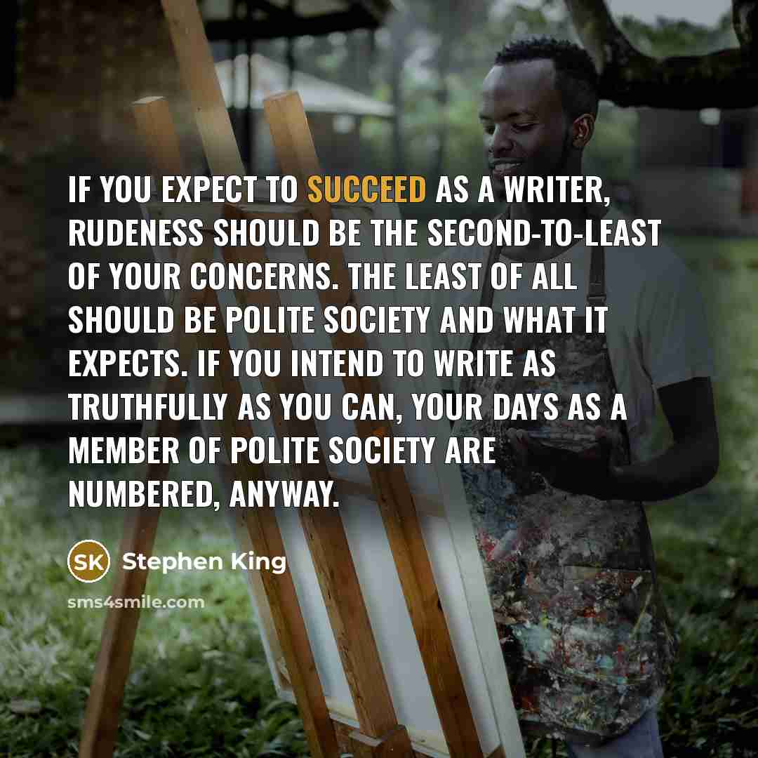 “If you expect to succeed as a writer, rudeness should be the second-to-least of your concerns. The least of all should be polite society and what it expects. If you intend to write as truthfully as you can, your days as a member of polite society are numbered, anyway.” quote by Stephen King
