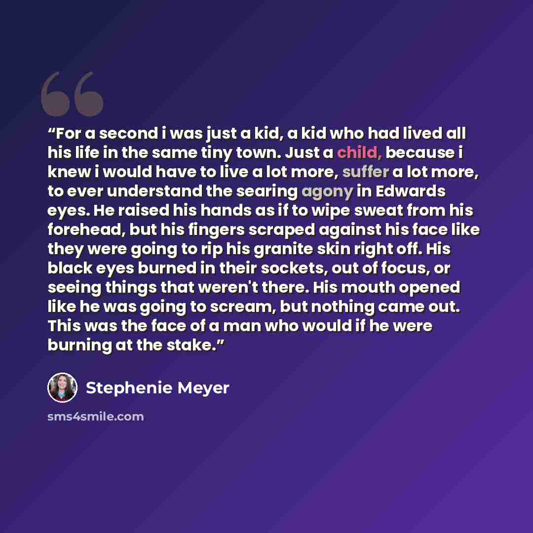 “For a second i was just a kid, a kid who had lived all his life in the same tiny town. Just a child, because i knew i would have to live a lot more, suffer a lot more, to ever understand the searing agony in Edwards eyes. He raised his hands as if to wipe sweat from his forehead, but his fingers…” quote by Stephenie Meyer
