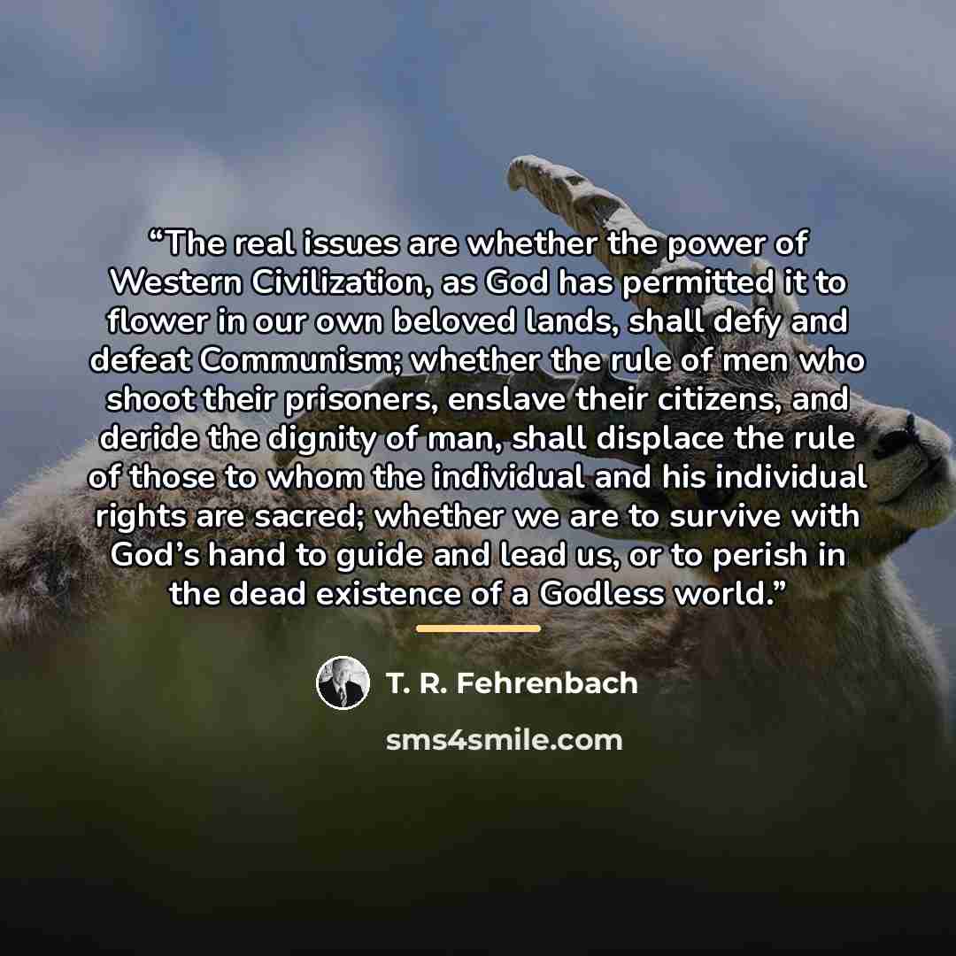 “The real issues are whether the power of Western Civilization, as God has permitted it to flower in our own beloved lands, shall defy and defeat Communism; whether the rule of men who shoot their prisoners, enslave their citizens, and deride the dignity of man, shall displace the rule of those to…” quote by T. R. Fehrenbach