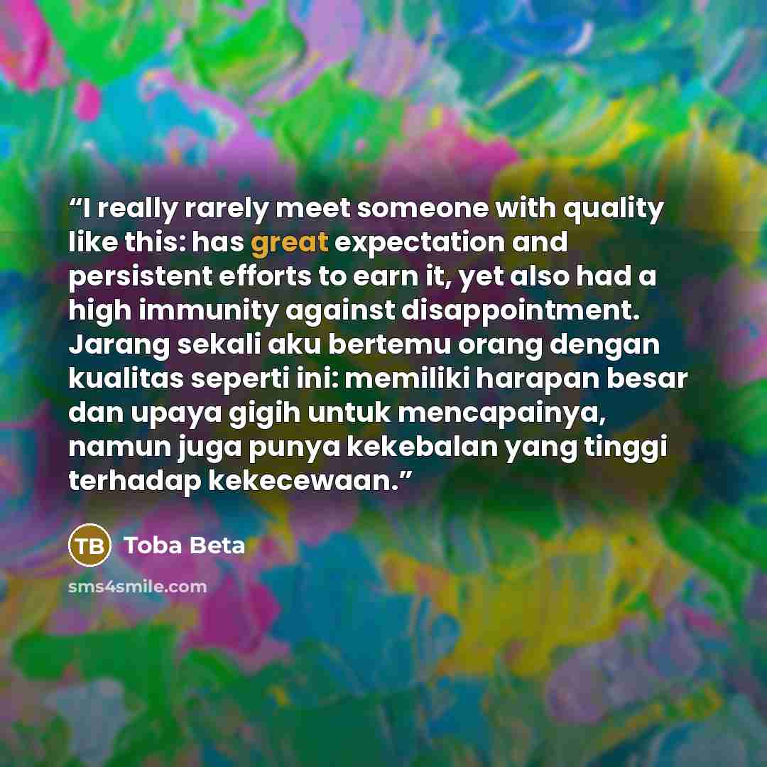 “I really rarely meet someone with quality like this: has great expectation and persistent efforts to earn it, yet also had a high immunity against disappointment. Jarang sekali aku bertemu orang dengan kualitas seperti ini: memiliki harapan besar dan upaya gigih untuk mencapainya, namun juga punya…” quote by Toba Beta