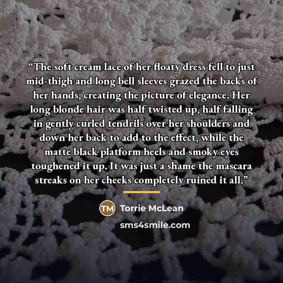 “The soft cream lace of her floaty dress fell to just mid-thigh and long bell sleeves grazed the backs of her hands, creating the picture of elegance. Her long blonde hair was half twisted up, half falling in gently curled tendrils over her shoulders and down her back to add to the effect, while…” quote by Torrie McLean