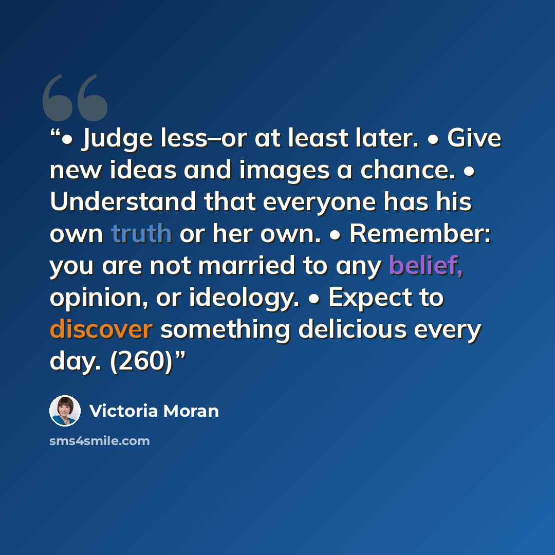 “• Judge less–or at least later. • Give new ideas and images a chance. • Understand that everyone has his own truth or her own. • Remember: you are not married to any belief, opinion, or ideology. • Expect to discover something delicious every day. (260)” quote by Victoria Moran