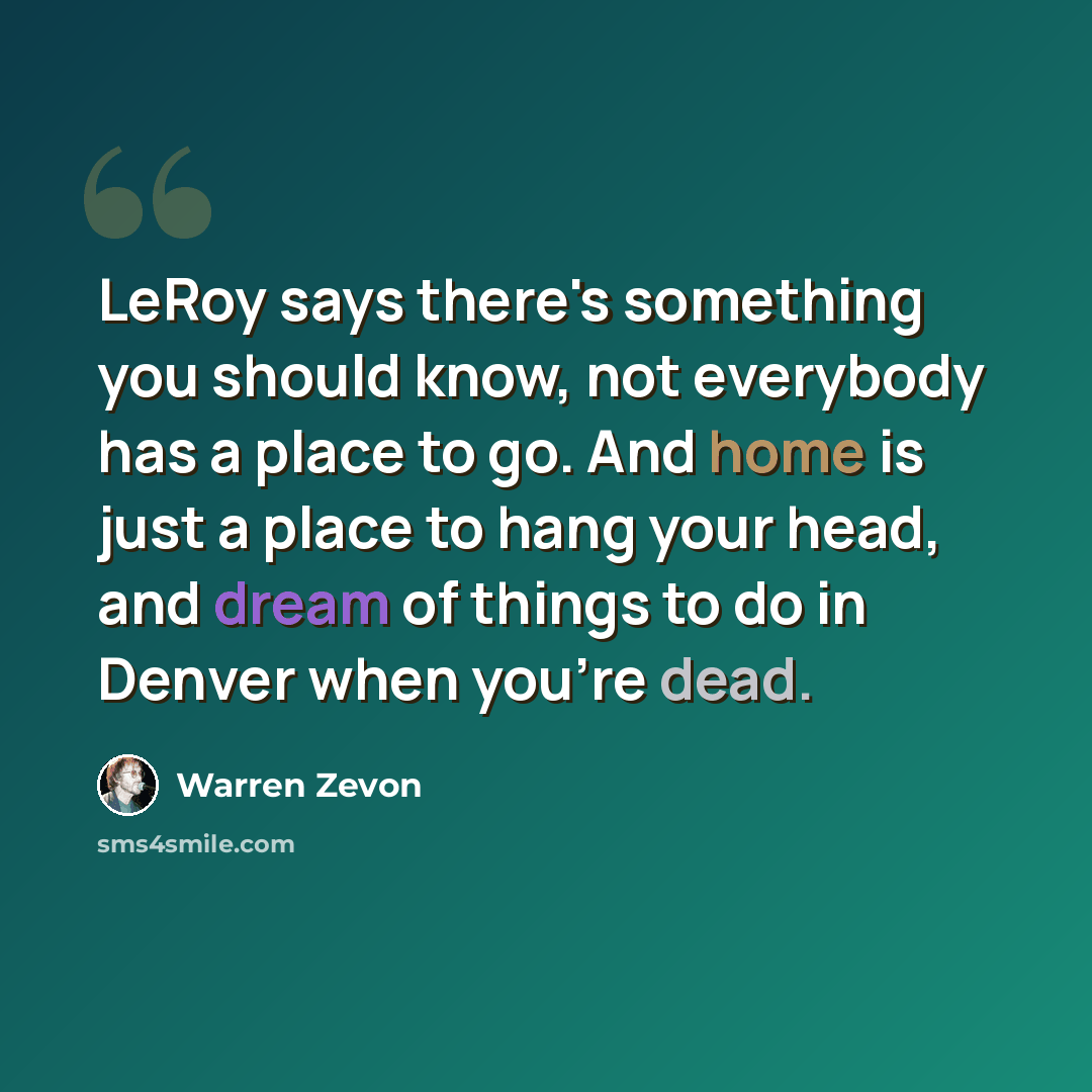 “LeRoy says there's something you should know, not everybody has a place to go. And home is just a place to hang your head, and dream of things to do in Denver when you're dead.” quote by Warren Zevon