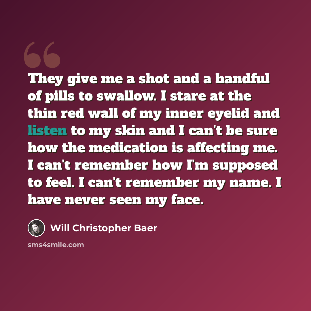 “They give me a shot and a handful of pills to swallow. I stare at the thin red wall of my inner eyelid and listen to my skin and I can't be sure how the medication is affecting me. I can't remember how I'm supposed to feel. I can't remember my name. I have never seen my face.” quote by Will Christopher Baer