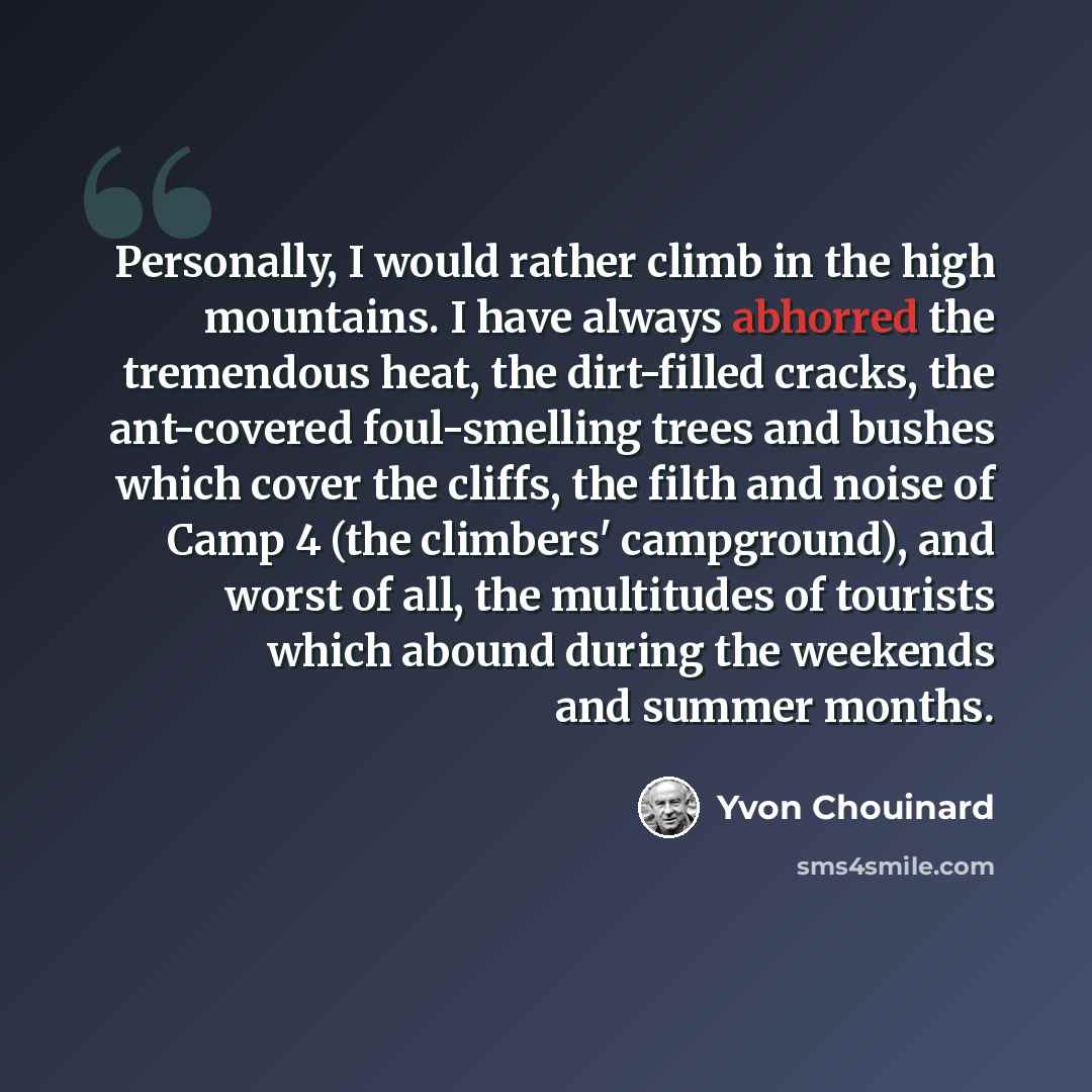 “Personally, I would rather climb in the high mountains. I have always abhorred the tremendous heat, the dirt-filled cracks, the ant-covered foul-smelling trees and bushes which cover the cliffs, the filth and noise of Camp 4 (the climbers' campground), and worst of all, the multitudes of tourists…” quote by Yvon Chouinard