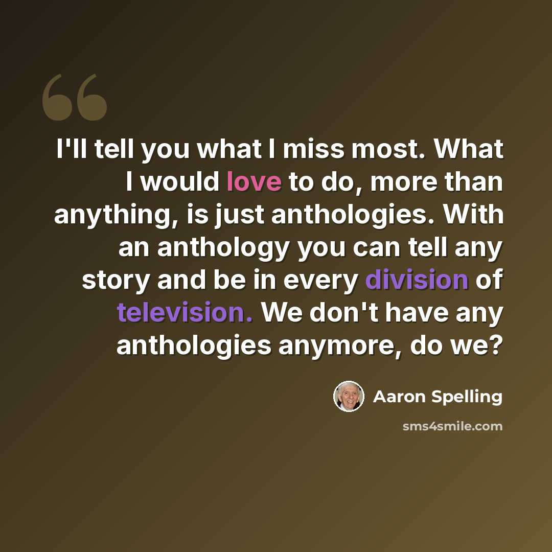 “I'll tell you what I miss most. What I would love to do, more than anything, is just anthologies. With an anthology you can tell any story and be in every division of television. We don't have any anthologies anymore, do we?” quote by Aaron Spelling