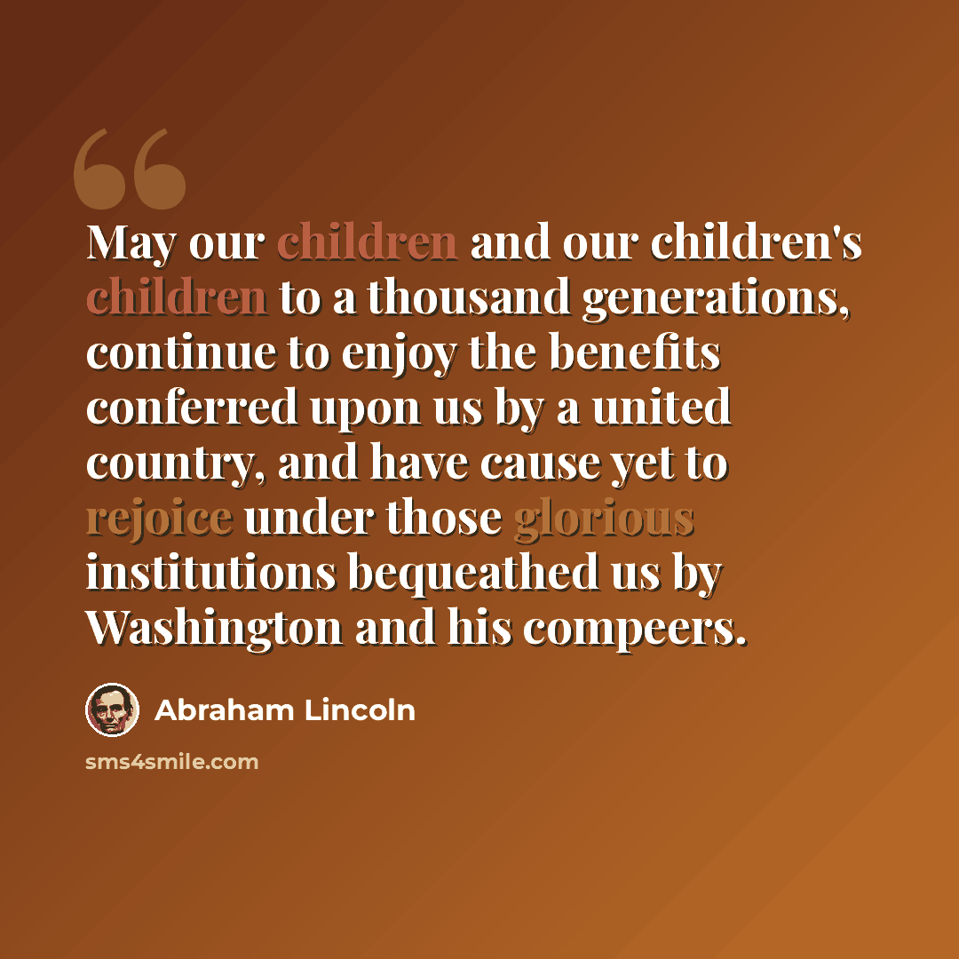 “May our children and our children's children to a thousand generations, continue to enjoy the benefits conferred upon us by a united country, and have cause yet to rejoice under those glorious institutions bequeathed us by Washington and his compeers.” quote by Abraham Lincoln