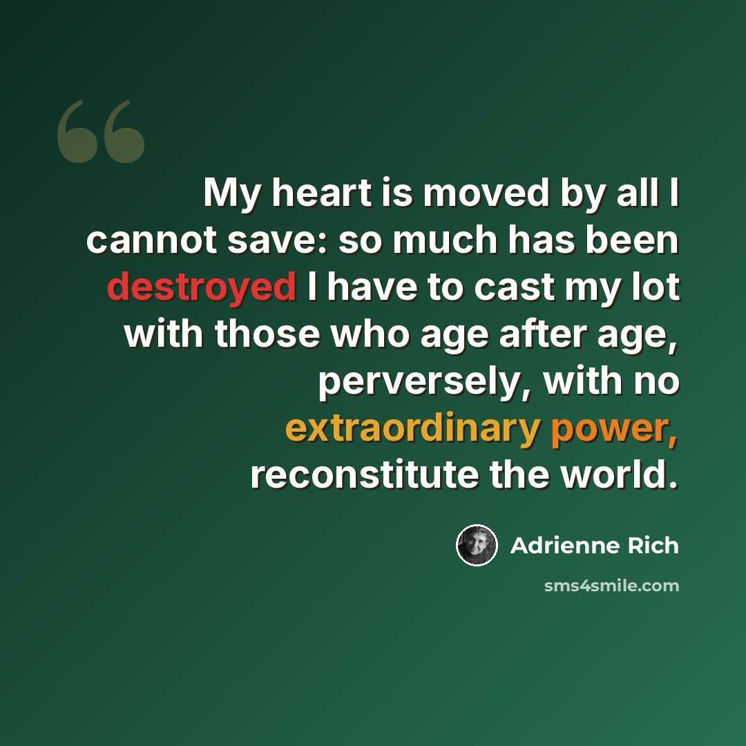 “My heart is moved by all I cannot save: so much has been destroyed I have to cast my lot with those who age after age, perversely, with no extraordinary power, reconstitute the world.” quote by Adrienne Rich