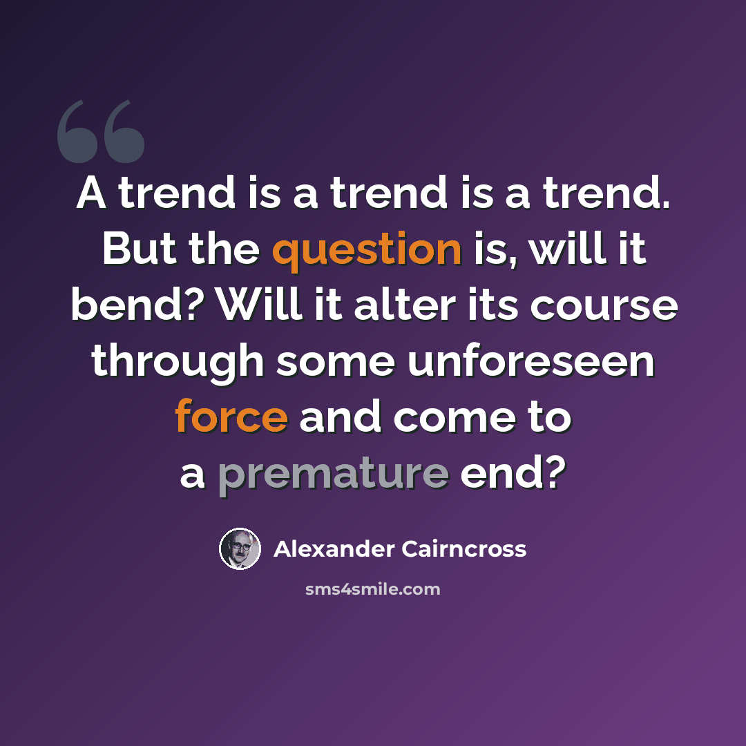 “A trend is a trend is a trend. But the question is, will it bend? Will it alter its course through some unforeseen force and come to a premature end?” quote by Alexander Cairncross