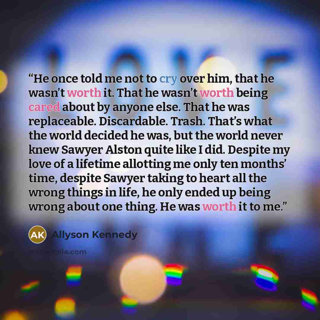 “He once told me not to cry over him, that he wasn’t worth it. That he wasn’t worth being cared about by anyone else. That he was replaceable. Discardable. Trash. That’s what the world decided he was, but the world never knew Sawyer Alston quite like I did. Despite my love of a lifetime allotting…” quote by Allyson Kennedy