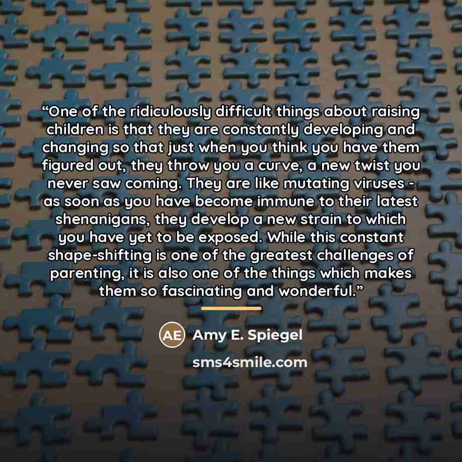 “One of the ridiculously difficult things about raising children is that they are constantly developing and changing so that just when you think you have them figured out, they throw you a curve, a new twist you never saw coming. They are like mutating viruses - as soon as you have become immune to…” quote by Amy E. Spiegel