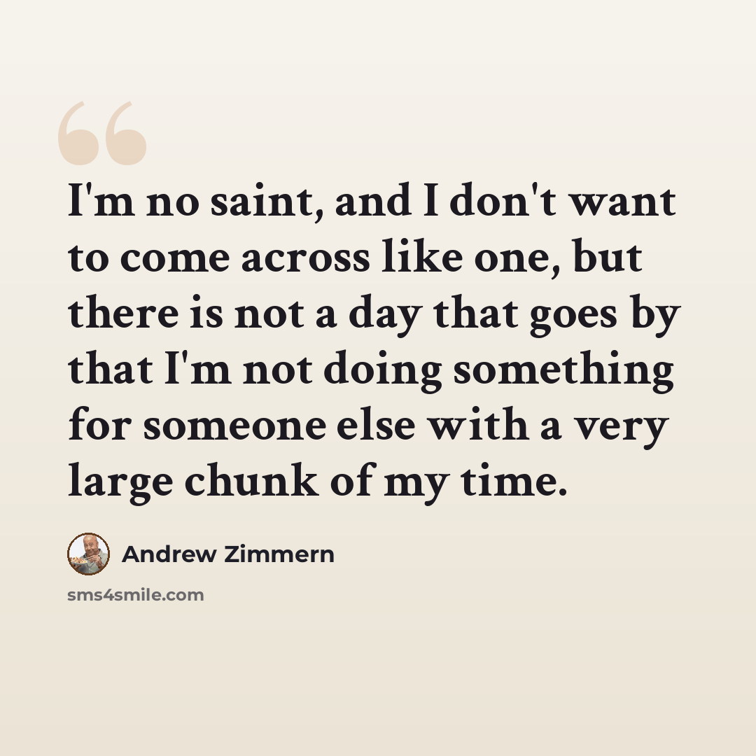 “I'm no saint, and I don't want to come across like one, but there is not a day that goes by that I'm not doing something for someone else with a very large chunk of my time.” quote by Andrew Zimmern