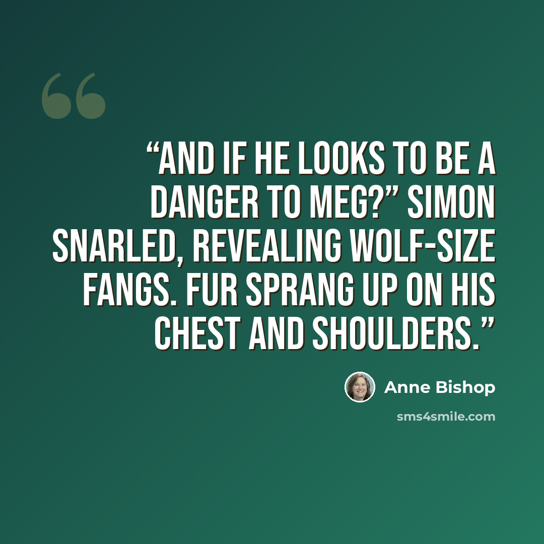 “And if he looks to be a danger to Meg?” Simon snarled, revealing Wolf-size fangs. Fur sprang up on his chest and shoulders.” quote by Anne Bishop