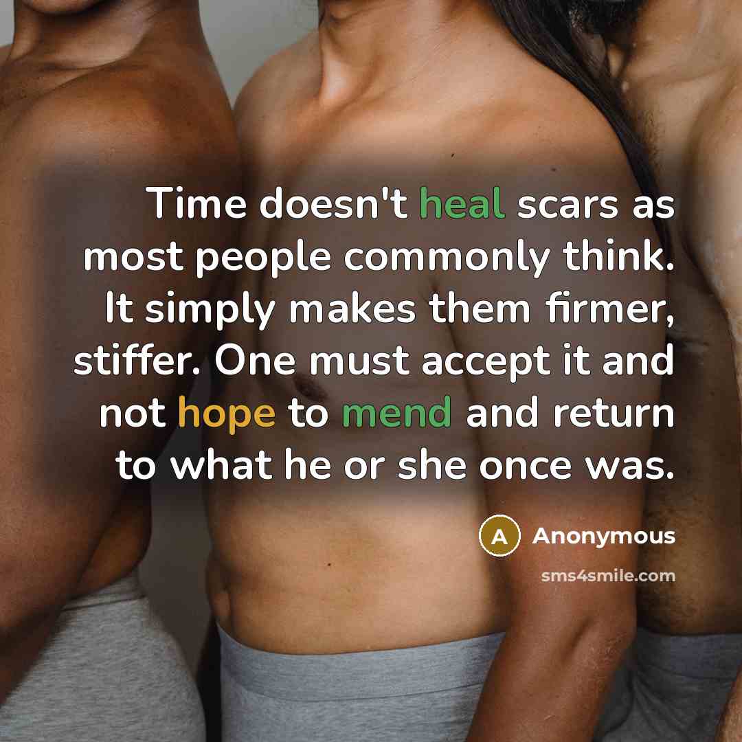 “Time doesn't heal scars as most people commonly think. It simply makes them firmer, stiffer. One must accept it and not hope to mend and return to what he or she once was.” quote by Anonymous