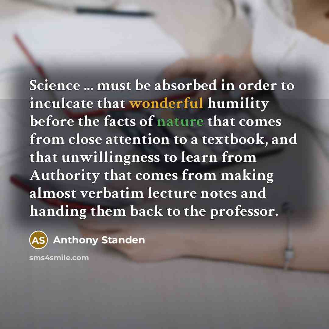 “Science ... must be absorbed in order to inculcate that wonderful humility before the facts of nature that comes from close attention to a textbook, and that unwillingness to learn from Authority that comes from making almost verbatim lecture notes and handing them back to the professor.” quote by Anthony Standen