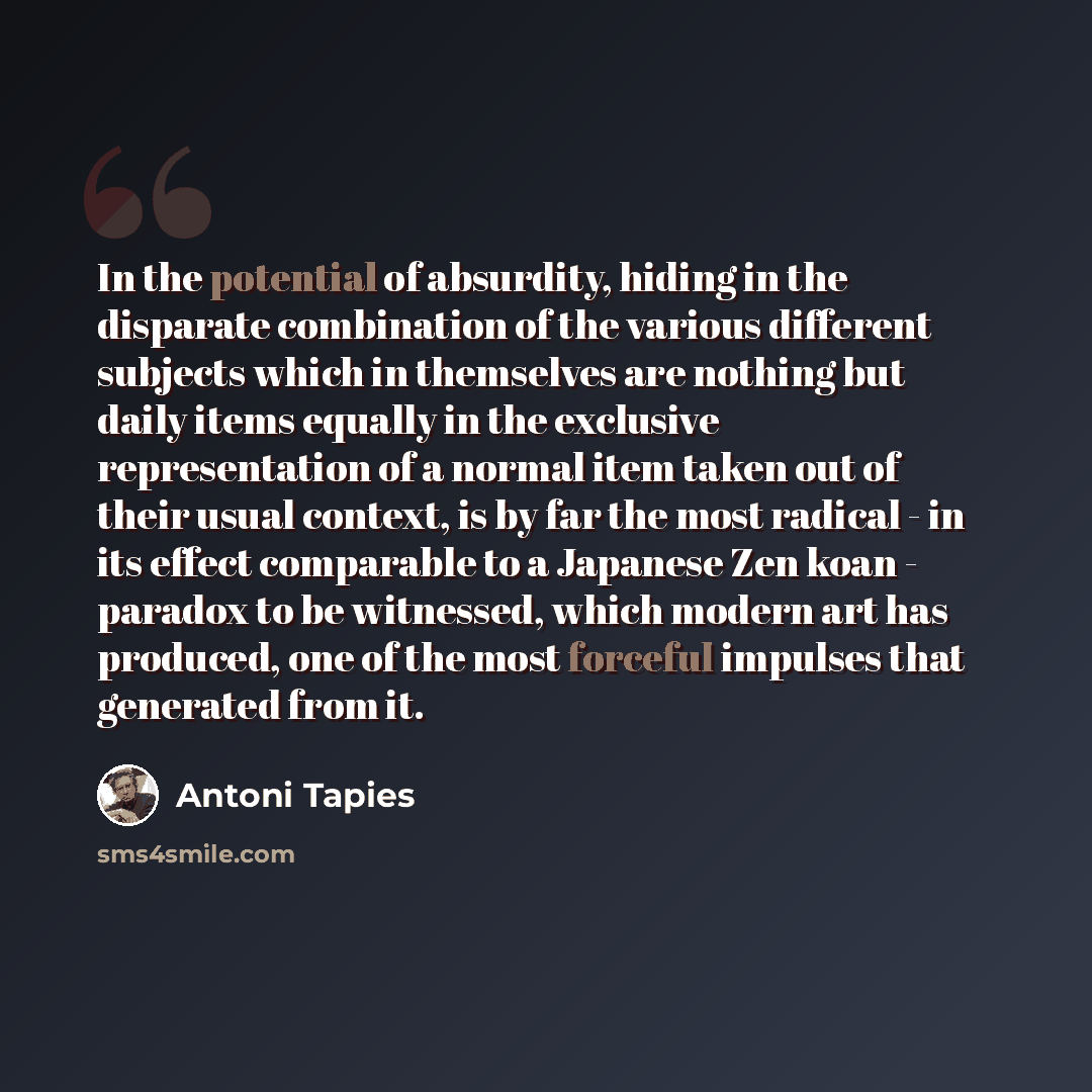 “In the potential of absurdity, hiding in the disparate combination of the various different subjects which in themselves are nothing but daily items equally in the exclusive representation of a normal item taken out of their usual context, is by far the most radical - in its effect comparable to a…” quote by Antoni Tapies